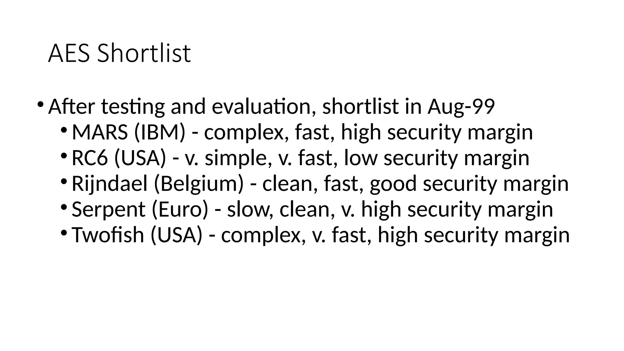 AES Shortlist
•After testing and evaluation, shortlist in Aug-99
•MARS (IBM) - complex, fast, high security margin
•RC6 (USA) - v. simple, v. fast, low security margin
•Rijndael (Belgium) - clean, fast, good security margin
•Serpent (Euro) - slow, clean, v. high security margin
•Twofish (USA) - complex, v. fast, high security margin
 