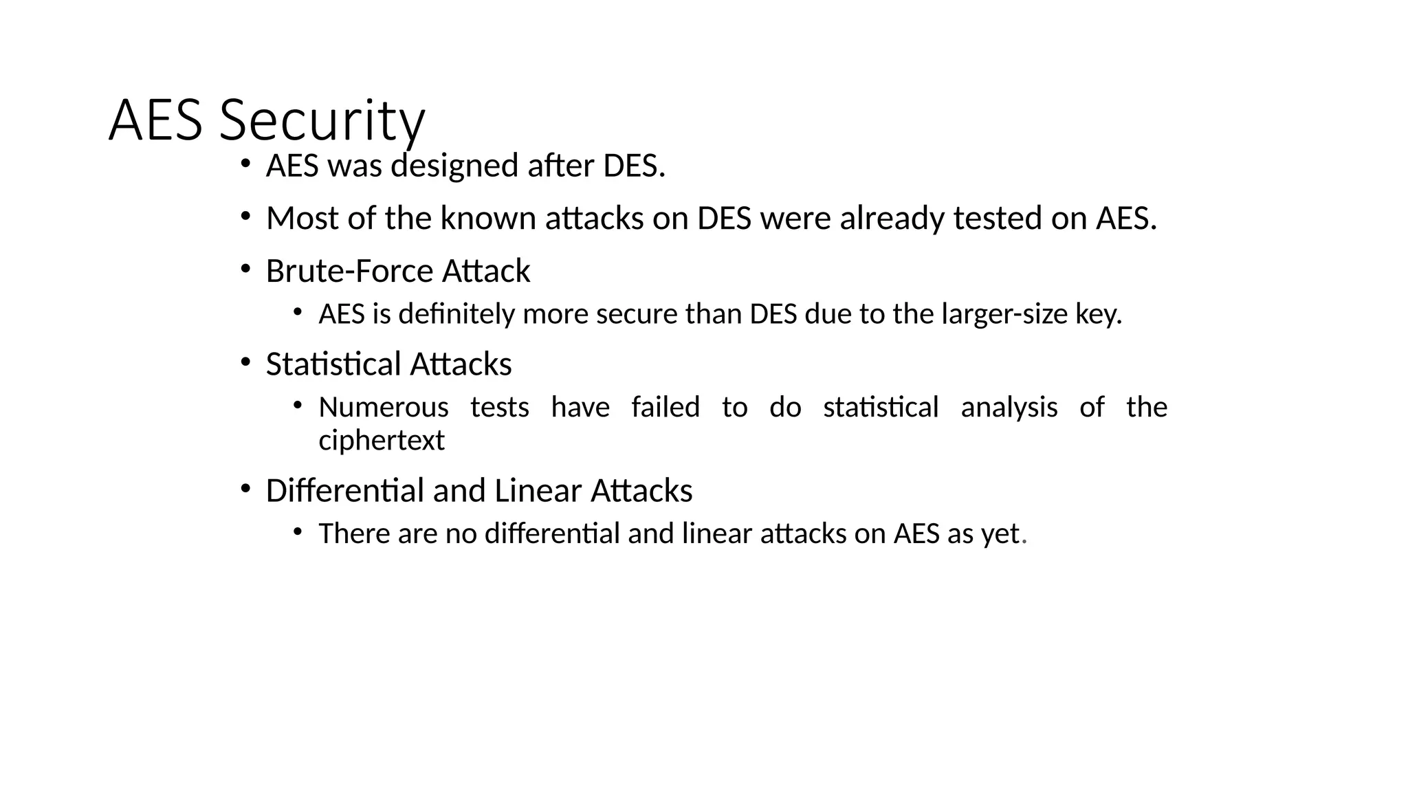 AES Security
• AES was designed after DES.
• Most of the known attacks on DES were already tested on AES.
• Brute-Force Attack
• AES is definitely more secure than DES due to the larger-size key.
• Statistical Attacks
• Numerous tests have failed to do statistical analysis of the
ciphertext
• Differential and Linear Attacks
• There are no differential and linear attacks on AES as yet.
 