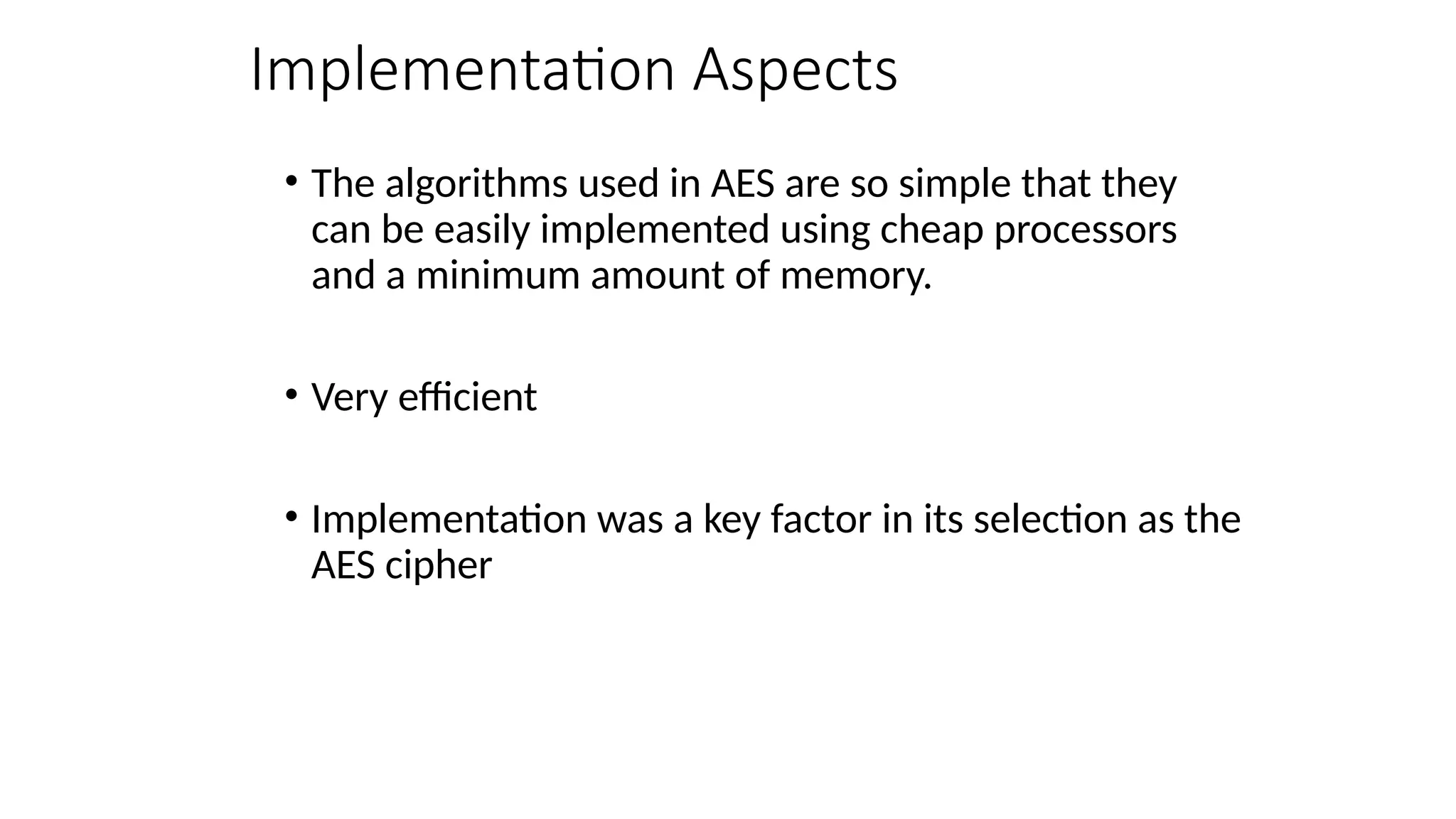 Implementation Aspects
• The algorithms used in AES are so simple that they
can be easily implemented using cheap processors
and a minimum amount of memory.
• Very efficient
• Implementation was a key factor in its selection as the
AES cipher
 
