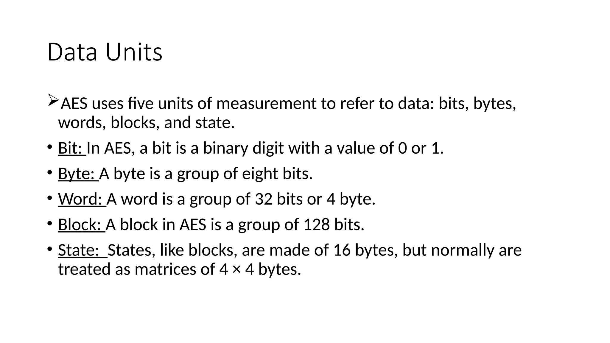 Data Units
AES uses five units of measurement to refer to data: bits, bytes,
words, blocks, and state.
• Bit: In AES, a bit is a binary digit with a value of 0 or 1.
• Byte: A byte is a group of eight bits.
• Word: A word is a group of 32 bits or 4 byte.
• Block: A block in AES is a group of 128 bits.
• State: States, like blocks, are made of 16 bytes, but normally are
treated as matrices of 4 × 4 bytes.
 