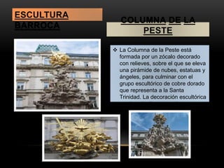 COLUMNA DE LA 
PESTE 
 La Columna de la Peste está 
formada por un zócalo decorado 
con relieves, sobre el que se eleva 
una pirámide de nubes, estatuas y 
ángeles, para culminar con el 
grupo escultórico de cobre dorado 
que representa a la Santa 
Trinidad. La decoración escultórica 
es obra de diversos artistas 
austriacos. 
ESCULTURA 
BARROCA 
 
