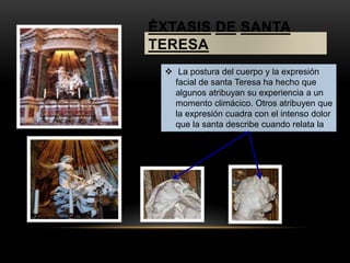 ÉXTASIS DE SANTA 
TERESA 
 La postura del cuerpo y la expresión 
facial de santa Teresa ha hecho que 
algunos atribuyan su experiencia a un 
momento climácico. Otros atribuyen que 
la expresión cuadra con el intenso dolor 
que la santa describe cuando relata la 
transverberación. 
 