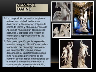 APOLO Y 
DAFNE 
 La composición se realiza en plano-relieve, 
encontrándose llena de 
dinamismo y difuminación. El grito de 
horror de Dafne y el rostro perplejo de 
Apolo nos muestran un contraste de 
actitudes y aspectos que reflejan el 
interés por la representación de las 
esculturas. 
 Esta preocupación por la expresidad 
muestra una gran utilización del pathos 
(capacidad del personaje de mostrar 
sus sentimientos). Dafne parece 
desconocer su transformación según 
mira hacia atrás por encima de su 
hombro, con los labios entreabiertos por 
el miedo. Su repentina detención, a 
consecuencia de su transformación, 
muestra el cabello de Dafne 
inmortalizado mientras gira. Mientras, 
