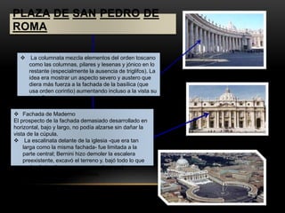 PLAZA DE SAN PEDRO DE 
ROMA 
 La columnata mezcla elementos del orden toscano 
como las columnas, pilares y lesenas y jónico en lo 
restante (especialmente la ausencia de triglifos). La 
idea era mostrar un aspecto severo y austero que 
diera más fuerza a la fachada de la basílica (que 
usa orden corintio) aumentando incluso a la vista su 
tamaño. 
 Fachada de Maderno 
El prospecto de la fachada demasiado desarrollado en 
horizontal, bajo y largo, no podía alzarse sin dañar la 
vista de la cúpula. 
 La escalinata delante de la iglesia -que era tan 
larga como la misma fachada- fue limitada a la 
parte central; Bernini hizo demoler la escalera 
preexistente, excavó el terreno y. bajó todo lo que 
pudo el piso tierra para que quedara casi 
equivalente con el del obelisco. 
 