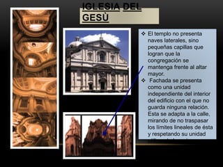 IGLESIA DEL 
GESÙ 
 El templo no presenta 
naves laterales, sino 
pequeñas capillas que 
logran que la 
congregación se 
mantenga frente al altar 
mayor. 
 Fachada se presenta 
como una unidad 
independiente del interior 
del edificio con el que no 
guarda ninguna relación. 
Esta se adapta a la calle, 
mirando de no traspasar 
los límites lineales de ésta 
y respetando su unidad 
utilizando los mismos 
materiales constructivos 
que los edificios 
colindantes, lejos del lujo 
característico de la época. 
 