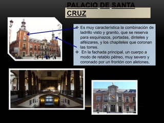 PALACIO DE SANTA 
CRUZ 
 Es muy característica la combinación de 
ladrillo visto y granito, que se reserva 
para esquinazos, portadas, dinteles y 
alféizares, y los chapiteles que coronan 
las torres. 
 En la fachada principal, un cuerpo a 
modo de retablo pétreo, muy severo y 
coronado por un frontón con aletones, 
centra la atención. 
 