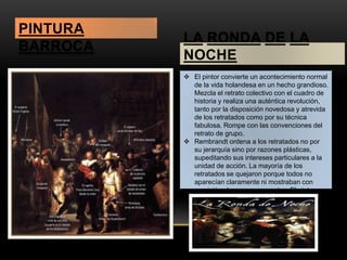 LA RONDA DE LA 
NOCHE 
 El pintor convierte un acontecimiento normal 
de la vida holandesa en un hecho grandioso. 
Mezcla el retrato colectivo con el cuadro de 
historia y realiza una auténtica revolución, 
tanto por la disposición novedosa y atrevida 
de los retratados como por su técnica 
fabulosa. Rompe con las convenciones del 
retrato de grupo. 
 Rembrandt ordena a los retratados no por 
su jerarquía sino por razones plásticas, 
supeditando sus intereses particulares a la 
unidad de acción. La mayoría de los 
retratados se quejaron porque todos no 
aparecían claramente ni mostraban con 
precisión el rango que poseían. El pintor 
demuestra su libertad de espíritu y su 
modernidad. 
PINTURA 
BARROCA 
 