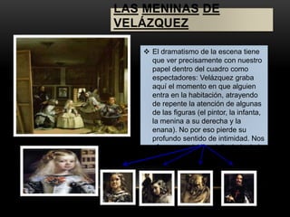 LAS MENINAS DE 
VELÁZQUEZ 
 El dramatismo de la escena tiene 
que ver precisamente con nuestro 
papel dentro del cuadro como 
espectadores: Velázquez graba 
aquí el momento en que alguien 
entra en la habitación, atrayendo 
de repente la atención de algunas 
de las figuras (el pintor, la infanta, 
la menina a su derecha y la 
enana). No por eso pierde su 
profundo sentido de intimidad. Nos 
ofrece una visión privilegiada de la 
vida de palacio. 
 
