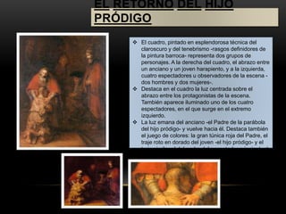 EL RETORNO DEL HIJO 
PRÓDIGO 
 El cuadro, pintado en esplendorosa técnica del 
claroscuro y del tenebrismo -rasgos definidores de 
la pintura barroca- representa dos grupos de 
personajes. A la derecha del cuadro, el abrazo entre 
un anciano y un joven harapiento, y a la izquierda, 
cuatro espectadores u observadores de la escena - 
dos hombres y dos mujeres-. 
 Destaca en el cuadro la luz centrada sobre el 
abrazo entre los protagonistas de la escena. 
También aparece iluminado uno de los cuatro 
espectadores, en el que surge en el extremo 
izquierdo. 
 La luz emana del anciano -el Padre de la parábola 
del hijo pródigo- y vuelve hacia él. Destaca también 
el juego de colores: la gran túnica roja del Padre, el 
traje roto en dorado del joven -el hijo pródigo- y el 
traje similar al del padre del espectador principal -el 
hijo mayor de la parábola-. El fondo es oscuro a fin 
de que resalte más la escena principal. 
 