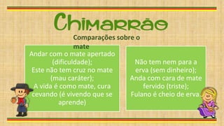 Andar com o mate apertado
(dificuldade);
Este não tem cruz no mate
(mau caráter);
A vida é como mate, cura
cevando (é vivendo que se
aprende)
Não tem nem para a
erva (sem dinheiro);
Anda com cara de mate
fervido (triste);
Fulano é cheio de erva.
Comparações sobre o
mate
 