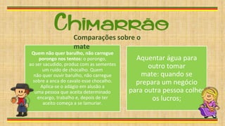 Quem não quer barulho, não carregue
porongo nos tentos: o porongo,
ao ser sacudido, produz com as sementes
um ruído de chocalho. Quem
não quer ouvir barulho, não carregue
sobre a anca do cavalo esse chocalho.
Aplica-se o adágio em alusão a
uma pessoa que aceita determinado
encargo, trabalho e, depois de ter
aceito começa a se lamuriar.
Aquentar água para
outro tomar
mate: quando se
prepara um negócio
para outra pessoa colher
os lucros;
Comparações sobre o
mate
 