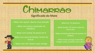 – Mate com açúcar: Quero a tua amizade
– Mate com açúcar queimado: És
simpático
– Mate com canela: Só penso em ti
– Mate com casca de laranja: Venha me
buscar
– Mate com mel: Quero casar contigo
Mate frio: Te desprezo
– Mate lavado: Vá tomar mate em
outra casa
– Mate enchido pelo bico da bomba: Vá
embora
– Mate muito amargo (redomão):
Chegou tarde, já tenho outro amor
Significado do Mate
 