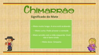 – Mate muito longo: A erva está acabando
– Mate curto: Pode prosear a vontade
– Mate servido com a mão esquerda: Você
não é bem-vindo
– Mate doce: Simpatia
Significado do Mate
 