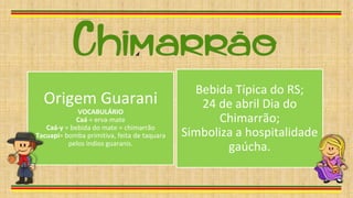 Origem Guarani
VOCABULÁRIO
Caá = erva-mate
Caá-y = bebida do mate = chimarrão
Tacuapi= bomba primitiva, feita de taquara
pelos índios guaranis.
Bebida Típica do RS;
24 de abril Dia do
Chimarrão;
Simboliza a hospitalidade
gaúcha.
 
