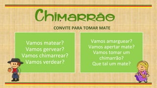Vamos matear?
Vamos gervear?
Vamos chimarrear?
Vamos verdear?
Vamos amarguear?
Vamos apertar mate?
Vamos tomar um
chimarrão?
Que tal um mate?
CONVITE PARA TOMAR MATE
 