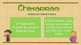 O mate solito
O mate de parceria
Roda de mate
A MÃO DIREITA – para
receber ou entregar a
cuia de mate, deverá
ser feito com a mão
direita.
FORMAS DE TOMAR O MATE
 