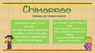 O primeiro mate – é do
cevador.
Na roda de mate, depois do
cevador, o início será pelo
mais velho ou alguém que
queira homenagear.
Só o cevador pode mexer no
mate;
Para matear ou oferecer um
mate, segue-se sempre pela
direita.
Uma vez servido o mate,
deve-se tomar todo.
FORMAS DE TOMAR O MATE
 
