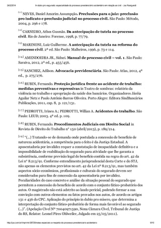 24/2/2014

In dubio pro segurado: especialidade do processo previdenciário acidentário em relação ao civil - Jus Navigandi
[1 1 ]

NEVES, Daniel Amorim Assumpção. Preclusões para o juiz: preclusão
pro iudicato e preclusão judicial no processo civil. São Paulo: Método,
2004, p. 296 e 178.
[1 2]

CARNEIRO, Athos Gusmão. Da antecipação de tutela no processo
civil. Rio de Janeiro: Forense, 1998, p. 77/79.
[1 3]

MARINONI, Luiz Guilherme. A antecipação da tutela na reforma do
processo civil. 2ª ed. São Paulo: Malheiros, 1996, p. 73 e 114.
[1 4 ]

AMENDOEIRA JR., Sidnei. Manual de processo civil – vol. 1. São Paulo:
Saraiva, 2012, 2ª ed., p. 455/456.
[1 5]

SANCHEZ, Adilson. Advocacia previdenciária. São Paulo: Atlas, 2012, 4ª
ed., p. 275/276.
[1 6 ]

RUBIN, Fernando. Proteção jurídica frente ao acidente de trabalho:
medidas preventivas e repressivas in Teatro de sombras: relatório da
violência no trabalho e apropriação da saúde dos bancários. Organizadores Jácéia
Aguilar Netz e Paulo Antônio Barros Oliveira. Porto Alegre: Editora SindBancários
Publicações, 2011, cap. 8, p. 121/131.
[1 7 ]

PEDROTTI, Irineu A.; PEDROTTI, Willian A. Acidentes do trabalho. São
Paulo: LEUD, 2003. 4ª ed. p. 109.
[1 8]

RUBIN, Fernando. Procedimentos Judiciais em Direito Social in
Revista de Direito do Trabalho n° 150 (abril/2013), p. 189/214.
[1 9 ]

“(...) Tratando-se de demanda onde postulada a concessão de benefício de
natureza acidentária, a competência para o feito é da Justiça Estadual. A
aposentadoria por invalidez requer a constatação de incapacidade definitiva e a
impossibilidade de reabilitação do segurado para atividade que lhe garanta a
subsistência, conforme previsão legal do benefício contida na regra do art. 42 da
Lei n° 8.213/91. Conforme entendimento jurisprudencial desta Corte e do STJ,
não apenas os elementos previstos no art. 42 da Lei nº 8.213/91, mas também
aspectos sócio-econômicos, profissionais e culturais do segurado devem ser
considerados para fins de concessão da aposentadoria por invalidez.
Peculiaridades do caso concreto e análise da situação pessoal do segurado que
permitem a concessão do benefício de acordo com o conjunto fático-probatório dos
autos. O magistrado não está adstrito ao laudo pericial, podendo formar a sua
convicção com outros elementos ou fatos provados nos autos, de acordo os artigos
131 e 436 do CPC. Aplicação do princípio in dubio pro misero, que determina a
interpretação do conjunto fático-probatório de forma mais favorável ao segurado
(...)”. (Apelação Cível Nº 70040971590, Nona Câmara Cível, Tribunal de Justiça
do RS, Relator: Leonel Pires Ohlweiler, Julgado em 25/05/2011).
[2 0]
http://jus.com.br/imprimir/26720/notas-especiais-a-respeito-do-processo-previdenciario-acidentario

9/10

 