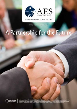 www.aesfinance.com




A Partnership for the Future




     aes international is a trading style of aes financial services Ltd, registered in england and wales company number 6063185. aes financial services Ltd is
     authorised and regulated by the UK financial services authority (fsa), fsa Register no 464494. full mifiD and imD passporting authority granted for all eU
     member states. Please note that the value of investments are not guaranteed and may fall as well as rise. nothing contained in this advertisement should be
     construed as investment advice and some products and services may not be legally available to residents of certain countries and jurisdictions.
 