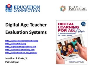 Digital Age Teacher
Evaluation Systems
http://www.educationconnection.org
http://www.skills21.org
http://digitallearningforallnow.com
http://www.revisionlearning.com
http://www.slideshare.net/jpcostasr

Jonathan P. Costa, Sr.
Patrick Flynn

 
