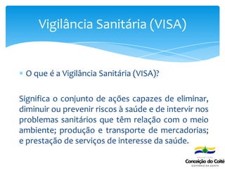 O que é a Vigilância Sanitária (VISA)?
Significa o conjunto de ações capazes de eliminar,
diminuir ou prevenir riscos à saúde e de intervir nos
problemas sanitários que têm relação com o meio
ambiente; produção e transporte de mercadorias;
e prestação de serviços de interesse da saúde.
Vigilância Sanitária (VISA)
 