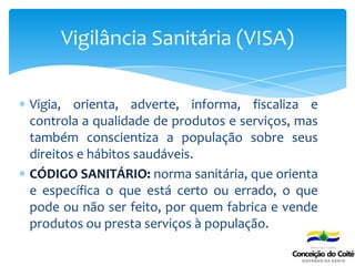 Vigia, orienta, adverte, informa, fiscaliza e
controla a qualidade de produtos e serviços, mas
também conscientiza a população sobre seus
direitos e hábitos saudáveis.
CÓDIGO SANITÁRIO: norma sanitária, que orienta
e específica o que está certo ou errado, o que
pode ou não ser feito, por quem fabrica e vende
produtos ou presta serviços à população.
Vigilância Sanitária (VISA)
 
