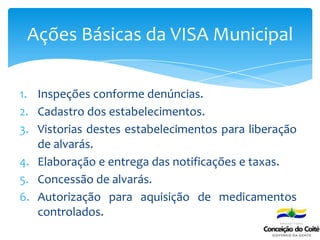 1. Inspeções conforme denúncias.
2. Cadastro dos estabelecimentos.
3. Vistorias destes estabelecimentos para liberação
de alvarás.
4. Elaboração e entrega das notificações e taxas.
5. Concessão de alvarás.
6. Autorização para aquisição de medicamentos
controlados.
Ações Básicas da VISA Municipal
 