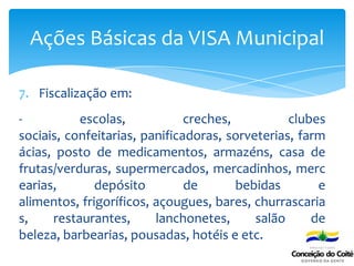 7. Fiscalização em:
- escolas, creches, clubes
sociais, confeitarias, panificadoras, sorveterias, farm
ácias, posto de medicamentos, armazéns, casa de
frutas/verduras, supermercados, mercadinhos, merc
earias, depósito de bebidas e
alimentos, frigoríficos, açougues, bares, churrascaria
s, restaurantes, lanchonetes, salão de
beleza, barbearias, pousadas, hotéis e etc.
Ações Básicas da VISA Municipal
 