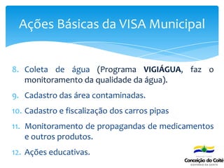 8. Coleta de água (Programa VIGIÁGUA, faz o
monitoramento da qualidade da água).
9. Cadastro das área contaminadas.
10. Cadastro e fiscalização dos carros pipas
11. Monitoramento de propagandas de medicamentos
e outros produtos.
12. Ações educativas.
Ações Básicas da VISA Municipal
 