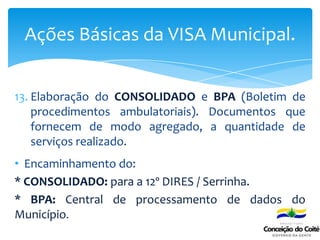 13. Elaboração do CONSOLIDADO e BPA (Boletim de
procedimentos ambulatoriais). Documentos que
fornecem de modo agregado, a quantidade de
serviços realizado.
• Encaminhamento do:
* CONSOLIDADO: para a 12º DIRES / Serrinha.
* BPA: Central de processamento de dados do
Município.
Ações Básicas da VISA Municipal.
 
