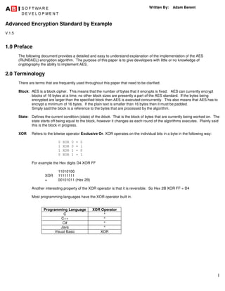 1
Written By: Adam Berent
Advanced Encryption Standard by Example
V.1.5
1.0 Preface
The following document provides a detailed and easy to understand explanation of the implementation of the AES
(RIJNDAEL) encryption algorithm. The purpose of this paper is to give developers with little or no knowledge of
cryptography the ability to implement AES.
2.0 Terminology
There are terms that are frequently used throughout this paper that need to be clarified.
Block: AES is a block cipher. This means that the number of bytes that it encrypts is fixed. AES can currently encrypt
blocks of 16 bytes at a time; no other block sizes are presently a part of the AES standard. If the bytes being
encrypted are larger than the specified block then AES is executed concurrently. This also means that AES has to
encrypt a minimum of 16 bytes. If the plain text is smaller than 16 bytes then it must be padded.
Simply said the block is a reference to the bytes that are processed by the algorithm.
State: Defines the current condition (state) of the block. That is the block of bytes that are currently being worked on. The
state starts off being equal to the block, however it changes as each round of the algorithms executes. Plainly said
this is the block in progress.
XOR Refers to the bitwise operator Exclusive Or. XOR operates on the individual bits in a byte in the following way:
0 XOR 0 = 0
1 XOR 0 = 1
1 XOR 1 = 0
0 XOR 1 = 1
For example the Hex digits D4 XOR FF
11010100
XOR 11111111
= 00101011 (Hex 2B)
Another interesting property of the XOR operator is that it is reversible. So Hex 2B XOR FF = D4
Most programming languages have the XOR operator built in.
Programming Language XOR Operator
C ^
C++ ^
C# ^
Java ^
Visual Basic XOR
 