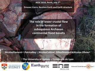 AESC 2010, Perth, July 7th DYNAMIC EARTH: Restless Earth and Earth structure The role of lower crustal flow in the formation of subaqueous Archaean continental flood basalts NicolasFlamenta, b,PatriceRey a, NicolasColticeb, GillesDromartb & Nicolas Olivierb a The University of Sydney – bUniversité de Lyon 
