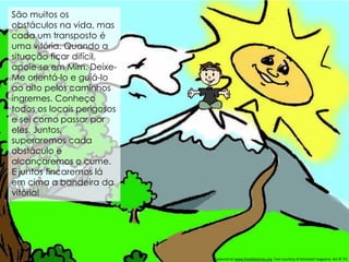 São muitos os
obstáculos na vida, mas
cada um transposto é
uma vitória. Quando a
situação ficar difícil,
apoie-se em Mim. Deixe-
Me orientá-lo e guiá-lo
ao alto pelos caminhos
íngremes. Conheço
todos os locais perigosos
e sei como passar por
eles. Juntos,
superaremos cada
obstáculo e
alcançaremos o cume.
E juntos fincaremos lá
em cima a bandeira da
vitória!
Featured on www.freekidstories.org. Text courtesy of Activated magazine. Art © TFI.
 