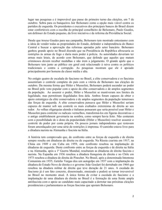 2
lugar nas pesquisas e é improvável que passe do primeiro turno das eleições, em 7 de
outubro. Sobra para os banqueiros Jair Bolsonaro como a opção mais viável contra os
partidos de esquerda. Os presidentes e executivos dos principais bancos do Brasil dizem
estar confortáveis com a escolha do principal conselheiro de Bolsonaro, Paulo Guedes,
um defensor do Estado pequeno, da livre iniciativa e da reforma da Previdência Social.
Desde que trouxe Guedes para sua campanha, Bolsonaro tem mostrado entusiasmo com
a ideia de vender todas as propriedades do Estado, defender a independência do Banco
Central e buscar a aprovação das reformas apoiadas pelo setor bancário. Bolsonaro
ganhou grande apoio no Brasil dizendo que na Presidência da República afrouxaria as
restrições às armas de fogo e daria mais poder à polícia. As autoridades deveriam ter
armas mais letais, de acordo com Bolsonaro, que defende que aqueles que matam
criminosos devem receber medalhas e não irem a julgamento. O grande apelo que o
Bolsonaro tem junto ao público em geral está relacionado à raiva contra os políticos
tradicionais e contra a corrupção. As pesquisas mostram que ele é apoiado
principalmente por homens da classe média e alta.
No estágio quatro de escalada do fascismo no Brasil, a elite conservadora e os fascistas
assumiriam o controle completo do país com a vitória de Bolsonaro nas eleições de
outubro. Da mesma forma que Hitler e Mussolini, Bolsonaro poderá ascender ao poder
no Brasil pelo voto popular com o apoio da elite conservadora e de amplos segmentos
da população. Ao assumir o poder, Hitler e Mussolini se mantiveram nos limites da
legalidade, mas permitiram ilegalidades fora dela. Ambos foram capazes de obter o
apoio estratégico da elite conservadora e de amplos segmentos da população temerosos
das forças de esquerda. A elite conservadora pensava que Hitler e Mussolini seriam
capazes de manter sob seu controle os mais exaltados extremistas de direita ao seu
redor. As velhas oligarquias alemãs e italianas pensaram que seria possível usar Hitler e
Mussolini para controlar os radicais vermelhos, transformá-los em figuras decorativas e
o antigo establishment governaria na sombra, como sempre havia feito. Não contaram
com a possibilidade de o dono da popularidade (Hitler e Mussolini) resolver assumir o
controle do poder por conta própria. Os poucos jornais independentes que restavam
foram amordaçados por uma série de restrições à imprensa. O caminho estava livre para
a ditadura nazista na Alemanha e fascista na Itália.
A história tem comprovado que, do confronto entre as forças de esquerda e de direita
sempre resulta em ditaduras de direita ou de esquerda. Na Rússia czarista em 1917, na
China em 1949 e em Cuba em 1959, este confronto resultou na implantação de
ditaduras de esquerda. Deste confronto entre as forças de esquerda e de direita na Itália
e na Alemanha, após a 1ª Guerra Mundial, resultaram as ditaduras de direita fascista e
nazista. Na Espanha em 1936 resultou a ditadura franquista de direita e no Chile em
1973 resultou a ditadura de direita de Pinochet. No Brasil, após a denominada Intentona
Comunista em 1935, Getúlio Vargas deu um autogolpe em 1937 com a implantação da
ditadura do Estado Novo de direita e o governo João Goulart foi derrubado em 1964 que
resultou na ditadura militar de direita que teve duração de 21 anos. A escalada do
fascismo já é um fato concreto, disseminado, enraizado e poderá se tornar irreversível
no Brasil no momento atual. A única forma de evitar a escalada do fascismo e a
implantação de uma ditadura de direita no Brasil é a formação de uma frente ampla
antifascista com o apoio ao candidato mais capacitado a derrotar nas próximas eleições
presidenciais e parlamentares as forças fascistas que apoiam Bolsonaro.
 