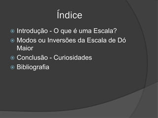 Índice
 Introdução - O que é uma Escala?
 Modos ou Inversões da Escala de Dó
  Maior
 Conclusão - Curiosidades
 Bibliografia
 