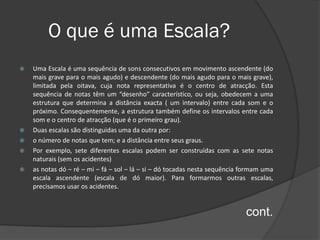 O que é uma Escala?
   Uma Escala é uma sequência de sons consecutivos em movimento ascendente (do
    mais grave para o mais agudo) e descendente (do mais agudo para o mais grave),
    limitada pela oitava, cuja nota representativa é o centro de atracção. Esta
    sequência de notas têm um “desenho” característico, ou seja, obedecem a uma
    estrutura que determina a distância exacta ( um intervalo) entre cada som e o
    próximo. Consequentemente, a estrutura também define os intervalos entre cada
    som e o centro de atracção (que é o primeiro grau).
   Duas escalas são distinguidas uma da outra por:
   o número de notas que tem; e a distância entre seus graus.
   Por exemplo, sete diferentes escalas podem ser construídas com as sete notas
    naturais (sem os acidentes)
   as notas dó – ré – mi – fá – sol – lá – si – dó tocadas nesta sequência formam uma
    escala ascendente (escala de dó maior). Para formarmos outras escalas,
    precisamos usar os acidentes.


                                                                            cont.
 