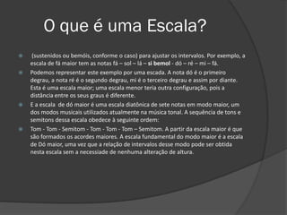 O que é uma Escala?
    (sustenidos ou bemóis, conforme o caso) para ajustar os intervalos. Por exemplo, a
    escala de fá maior tem as notas fá – sol – lá – si bemol - dó – ré – mi – fá.
   Podemos representar este exemplo por uma escada. A nota dó é o primeiro
    degrau, a nota ré é o segundo degrau, mi é o terceiro degrau e assim por diante.
    Esta é uma escala maior; uma escala menor teria outra configuração, pois a
    distância entre os seus graus é diferente.
   E a escala de dó maior é uma escala diatônica de sete notas em modo maior, um
    dos modos musicais utilizados atualmente na música tonal. A sequência de tons e
    semitons dessa escala obedece à seguinte ordem:
   Tom - Tom - Semitom - Tom - Tom - Tom – Semitom. A partir da escala maior é que
    são formados os acordes maiores. A escala fundamental do modo maior é a escala
    de Dó maior, uma vez que a relação de intervalos desse modo pode ser obtida
    nesta escala sem a necessiade de nenhuma alteração de altura.
 