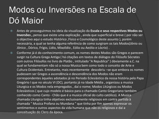 Modos ou Inversões na Escala de
Dó Maior
   Antes de prosseguirmos na ideia da visualização da Escala e seus respectivos Modos ou
    Inversões , penso que existe uma explicação , ainda que superficial e breve ( por não ser
    o objectivo aqui o estudo Histórico ,Físico e Cosmológico deste assunto ), porém
    necessária, a qual se tenha alguma referência de como surgiram os tais Modos(Jônio ou
    Jônico , Dórico, Frígio, Lídio, Mixolídio , Eólio ou Aeólio e Lócrio) .
   Conforme já é do conhecimento comum, os nomes destes Modos são Gregos e parecem
    surgir na Cultura Grega Antiga ( há citações em textos de diálogos do Filósofo Sócrates
    com outros Filósofos no livro de Platão , intitulado "A Republica" ) óbviamente a.C. na
    qual se fundamentam não só a nossa Musica bem como todo o conceito de Arte e
    Cultura Ocidentais. Entretanto, mais recentemente descobriu –se que embora os nomes
    pudessem ser Gregos a ascendência e descendência dos Modos não eram
    correspondentes àqueles adotados já no Periodo Eclesiástico da nossa história pelo Papa
    Gregório I que no século VI (DC), portanto já na Idade Média , organizou a musica
    Liturgica e os Modos nela empregados , daí o nome; Modos Litúrgicos ou Modos
    Eclesiásticos ( que cujo modelo é básico para o chamado Canto Gregoriano também
    conhecido como Canto - Chão que é a musica oficial do culto católico). A Musica
    chamada Liturgica tinha objetivos exclusivamente religiosos em contra partida à
    chamada " Musica Profana ou Mundana " que tinha por fim apenas expressar os
    sentimentos e outros aspectos da vida humana que não os religiosos e daí a
    conceituação do Clero da época.
 