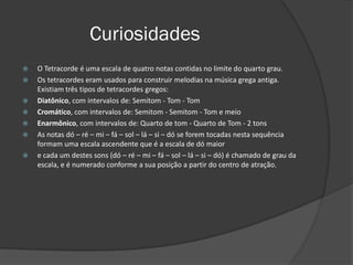 Curiosidades
   O Tetracorde é uma escala de quatro notas contidas no limite do quarto grau.
   Os tetracordes eram usados para construir melodias na música grega antiga.
    Existiam três tipos de tetracordes gregos:
   Diatônico, com intervalos de: Semitom - Tom - Tom
   Cromático, com intervalos de: Semitom - Semitom - Tom e meio
   Enarmônico, com intervalos de: Quarto de tom - Quarto de Tom - 2 tons
   As notas dó – ré – mi – fá – sol – lá – si – dó se forem tocadas nesta sequência
    formam uma escala ascendente que é a escala de dó maior
   e cada um destes sons (dó – ré – mi – fá – sol – lá – si – dó) é chamado de grau da
    escala, e é numerado conforme a sua posição a partir do centro de atração.
 