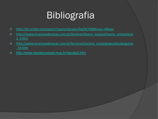 Bibliografia
   http://pt.scribd.com/search?query=Escala+Diat%C3%B4nica++Maior
   http://www.musicaeadoracao.com.br/tecnicos/teoria_musical/teoria_cintra/escal
    a_2.htm
   http://www.musicaeadoracao.com.br/tecnicos/tecnica_vocal/perguntas/pergunta
    _54.htm
   http://www.wesleycaesar.mus.br/escala3.htm
 