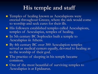 His temple and staff
 Temples of healing known as Aesculapions were
erected throughout Greece, where the sick would come
to worship and seek cures for their ills.
 His followers established temples called Aesculapions,
temples of Aesculapius, temples of healing.
 In 5th century BC Sophocles built a temple to
Aesculapius in Athens.
 By 4th century BC over 300 Aesculapion temples
served as medical centers equally, devoted to healing as
to the worship of their god.
 The practice of sleeping in his temple became
common.
 One of the most beautiful of surviving temples to
Aesculapius is at Epidaurus.
 