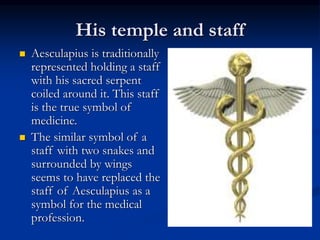 His temple and staff
 Aesculapius is traditionally
represented holding a staff
with his sacred serpent
coiled around it. This staff
is the true symbol of
medicine.
 The similar symbol of a
staff with two snakes and
surrounded by wings
seems to have replaced the
staff of Aesculapius as a
symbol for the medical
profession.
 