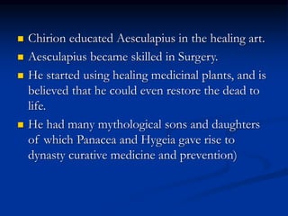  Chirion educated Aesculapius in the healing art.
 Aesculapius became skilled in Surgery.
 He started using healing medicinal plants, and is
believed that he could even restore the dead to
life.
 He had many mythological sons and daughters
of which Panacea and Hygeia gave rise to
dynasty curative medicine and prevention)
 