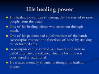 His healing power
 His healing power was so strong, that he started to raise
people from the dead.
 One of his healing talents was treatment through
touch.
 One of his patients had a deformation of the hand;
Aesculapius restored the functions of hand by stroking
the deformed area.
 Aesculapius can be viewed as a founder of now so
called alternative medicine, which in his time was
considered as traditional.
 He treated mentally ill patients though his healing
power.
 