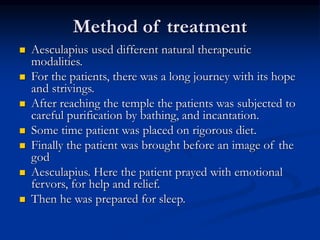 Method of treatment
 Aesculapius used different natural therapeutic
modalities.
 For the patients, there was a long journey with its hope
and strivings.
 After reaching the temple the patients was subjected to
careful purification by bathing, and incantation.
 Some time patient was placed on rigorous diet.
 Finally the patient was brought before an image of the
god
 Aesculapius. Here the patient prayed with emotional
fervors, for help and relief.
 Then he was prepared for sleep.
 
