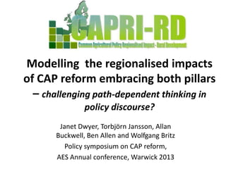 Modelling the regionalised impacts
of CAP reform embracing both pillars
  – challenging path-dependent thinking in
                policy discourse?
        Janet Dwyer, Torbjörn Jansson, Allan
       Buckwell, Ben Allen and Wolfgang Britz
          Policy symposium on CAP reform,
       AES Annual conference, Warwick 2013
 