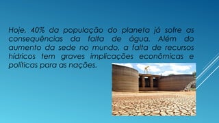 Hoje, 40% da população do planeta já sofre as 
consequências da falta de água. Além do 
aumento da sede no mundo, a falta de recursos 
hídricos tem graves implicações econômicas e 
políticas para as nações. 
 
