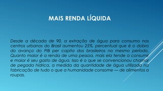 MAIS RENDA LÍQUIDA 
Desde a década de 90, a extração de água para consumo nos 
centros urbanos do Brasil aumentou 25%, percentual que é o dobro 
do avanço do PIB per capita dos brasileiros no mesmo período. 
Quanto maior é a renda de uma pessoa, mais ela tende a consumir 
e maior é seu gasto de água. Isso é o que se convencionou chamar 
de pegada hídrica, a medida da quantidade de água utilizada na 
fabricação de tudo o que a humanidade consome — de alimentos a 
roupas. 
 