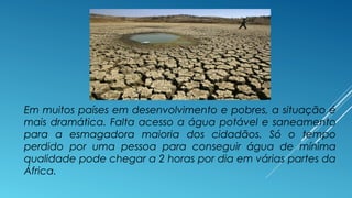 Em muitos países em desenvolvimento e pobres, a situação é 
mais dramática. Falta acesso a água potável e saneamento 
para a esmagadora maioria dos cidadãos. Só o tempo 
perdido por uma pessoa para conseguir água de mínima 
qualidade pode chegar a 2 horas por dia em várias partes da 
África. 
 