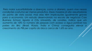 Pela maior suscetibilidade a doenças, como a diarreia, quem vive nessas 
condições costuma ser menos produtivo. Essas mazelas já são assustadoras 
do ponto de vista social, mas elas têm implicações igualmente graves 
para a economia. Um estudo desenvolvido na escola de negócios Cass 
Business School, ligada à City University, de Londres, indica que um 
aumento de 10% no número de pessoas com acesso a água potável nos 
países do Bric (Brasil, Rússia, Índia e China) conseguiria elevar o 
crescimento do PIB per capita do bloco cerca de 1,6% ao ano. 
 